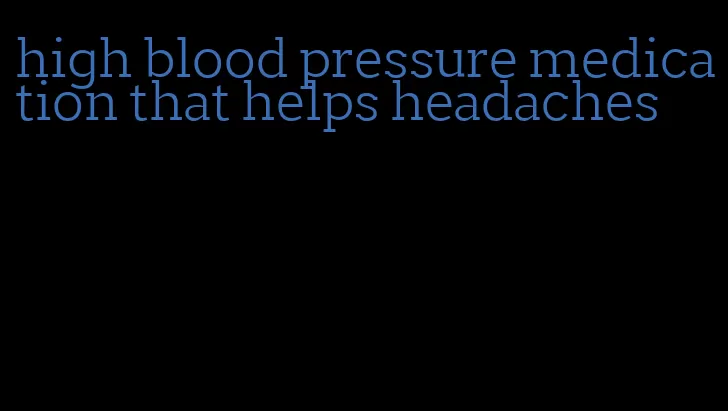 high blood pressure medication that helps headaches