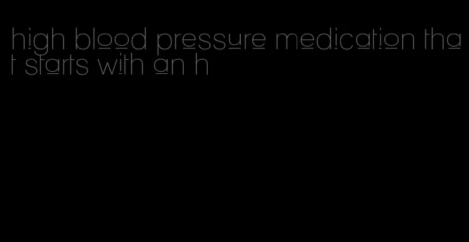 high blood pressure medication that starts with an h