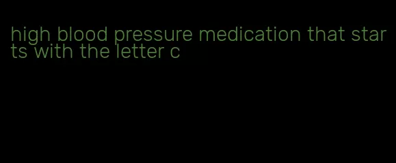 high blood pressure medication that starts with the letter c