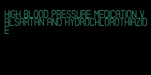 high blood pressure medication valsartan and hydrochlorothiazide