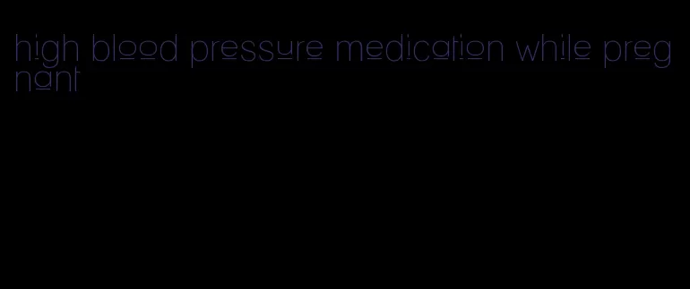 high blood pressure medication while pregnant