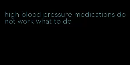 high blood pressure medications do not work what to do