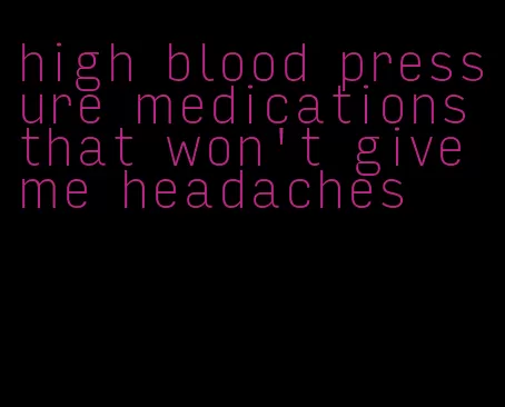 high blood pressure medications that won't give me headaches