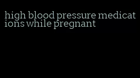 high blood pressure medications while pregnant