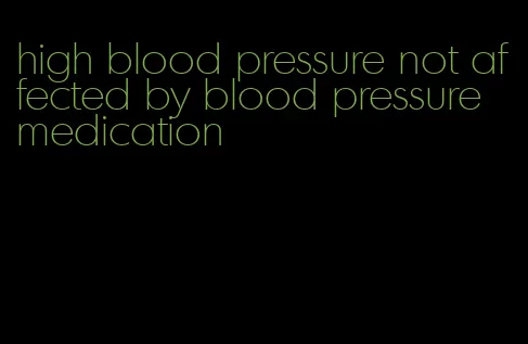 high blood pressure not affected by blood pressure medication