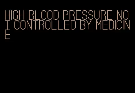 high blood pressure not controlled by medicine