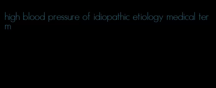 high blood pressure of idiopathic etiology medical term