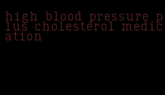 high blood pressure plus cholesterol medication