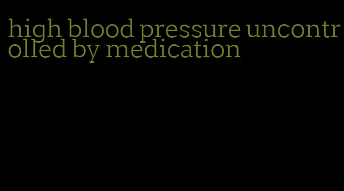 high blood pressure uncontrolled by medication