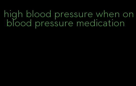 high blood pressure when on blood pressure medication