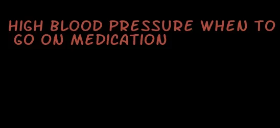 high blood pressure when to go on medication