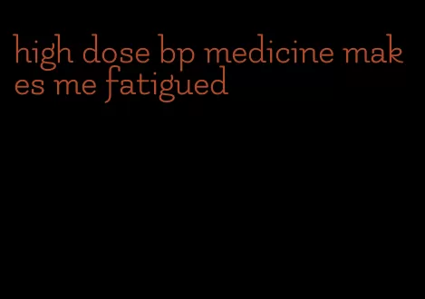 high dose bp medicine makes me fatigued