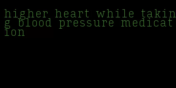 higher heart while taking blood pressure medication