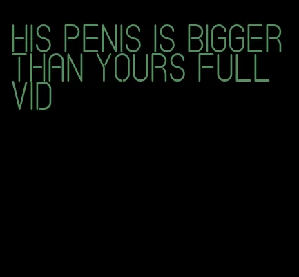 his penis is bigger than yours full vid