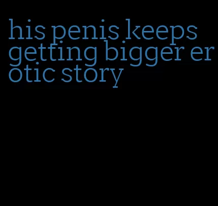 his penis keeps getting bigger erotic story