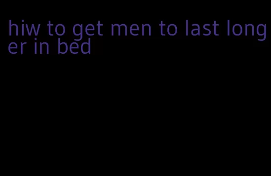 hiw to get men to last longer in bed