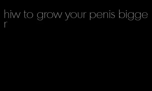 hiw to grow your penis bigger