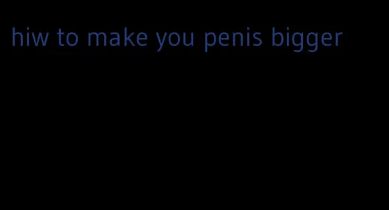 hiw to make you penis bigger