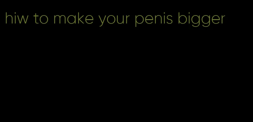 hiw to make your penis bigger