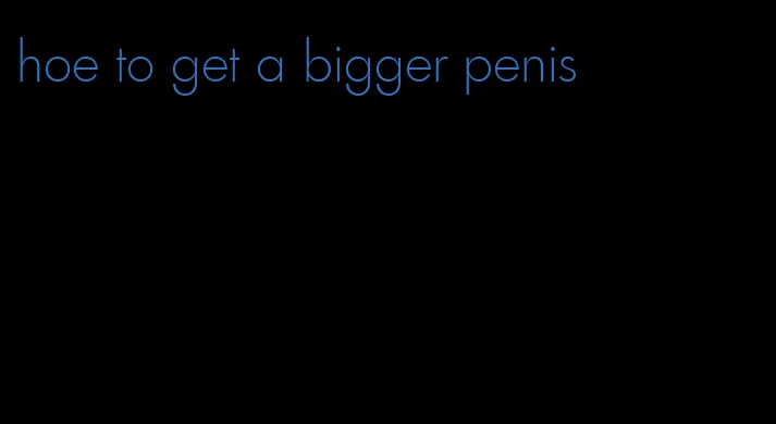 hoe to get a bigger penis