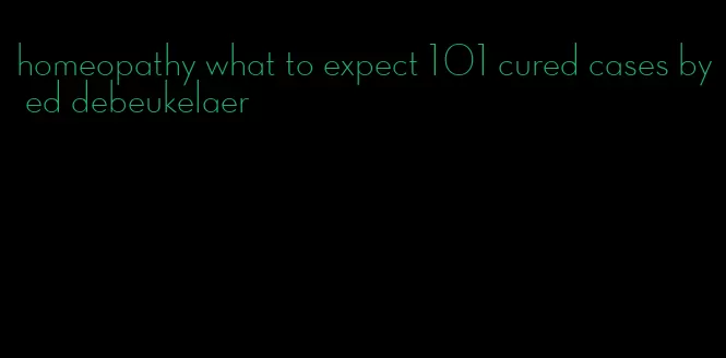 homeopathy what to expect 101 cured cases by ed debeukelaer