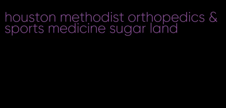 houston methodist orthopedics & sports medicine sugar land