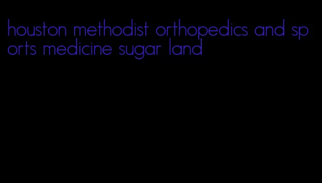 houston methodist orthopedics and sports medicine sugar land
