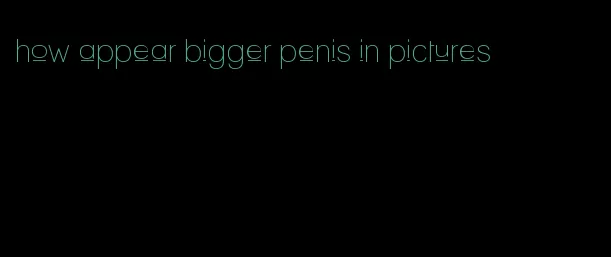 how appear bigger penis in pictures