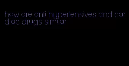 how are anti hypertensives and cardiac drugs similar
