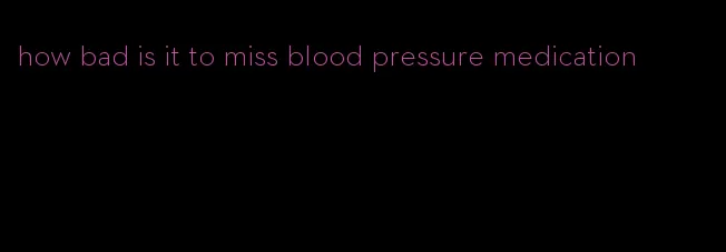 how bad is it to miss blood pressure medication