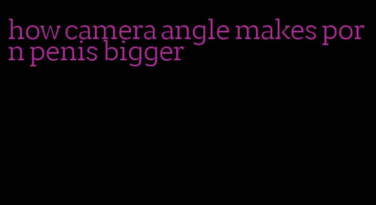 how camera angle makes porn penis bigger