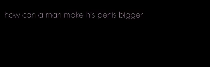 how can a man make his penis bigger