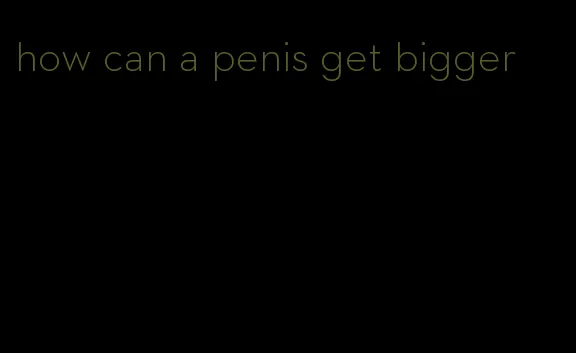how can a penis get bigger