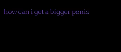 how can i get a bigger penis