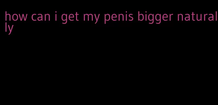 how can i get my penis bigger naturally