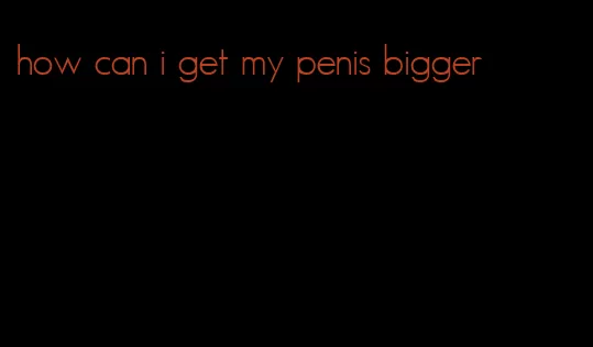 how can i get my penis bigger