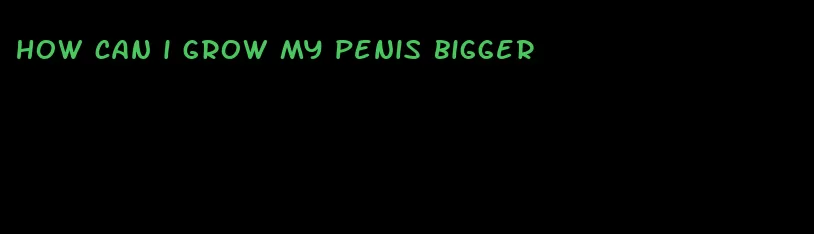 how can i grow my penis bigger