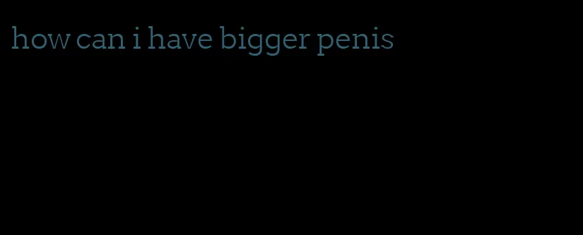 how can i have bigger penis