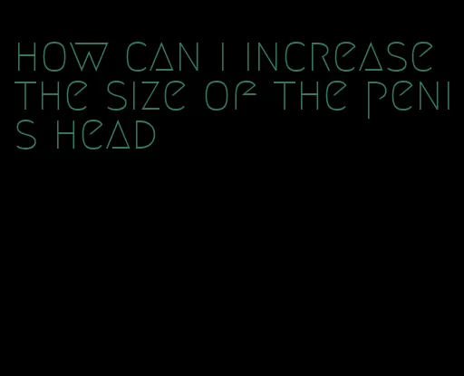 how can i increase the size of the penis head