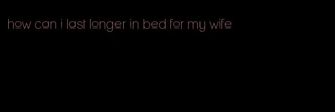 how can i last longer in bed for my wife