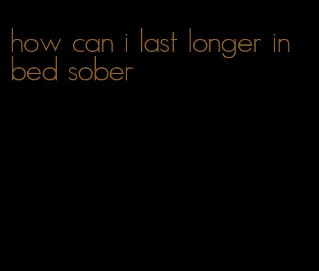 how can i last longer in bed sober