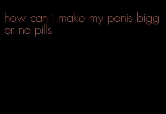 how can i make my penis bigger no pills