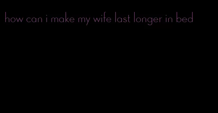 how can i make my wife last longer in bed