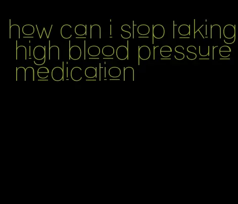how can i stop taking high blood pressure medication