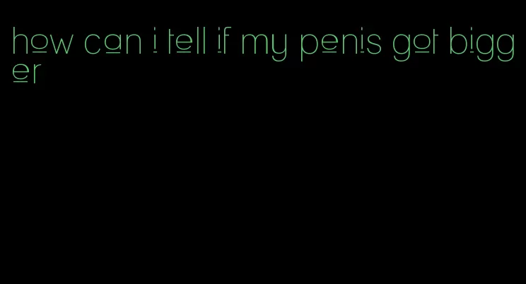 how can i tell if my penis got bigger