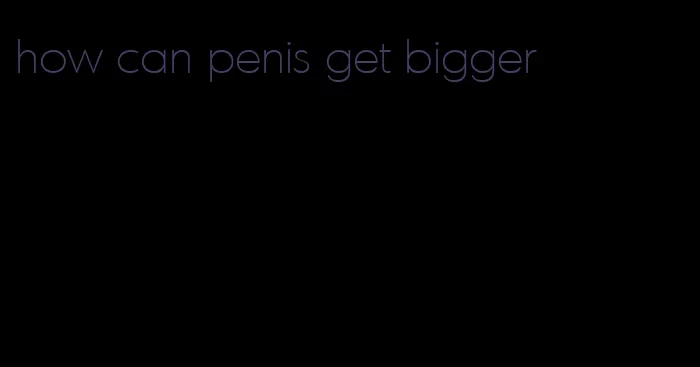 how can penis get bigger