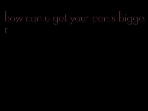how can u get your penis bigger