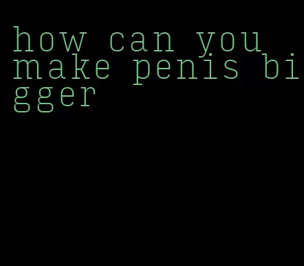how can you make penis bigger