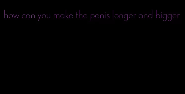 how can you make the penis longer and bigger