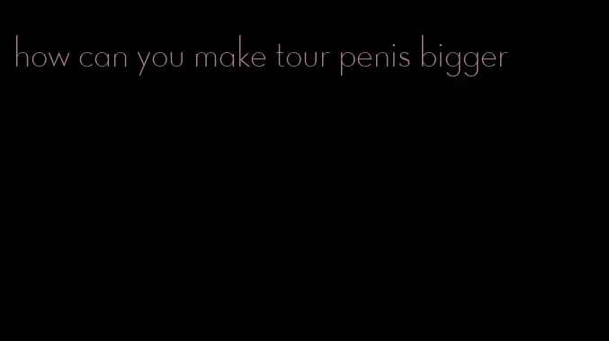 how can you make tour penis bigger